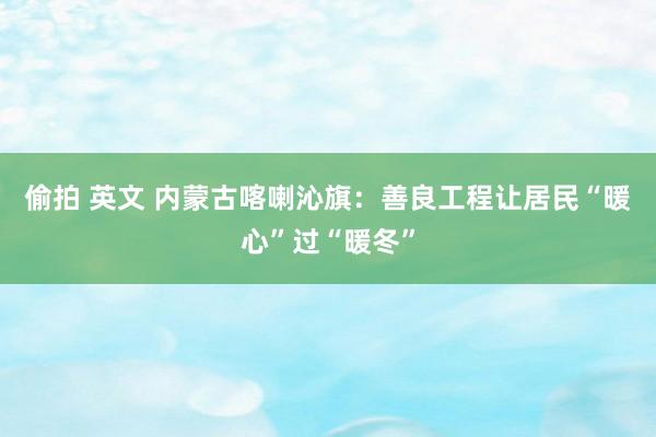 偷拍 英文 内蒙古喀喇沁旗：善良工程让居民“暖心”过“暖冬”