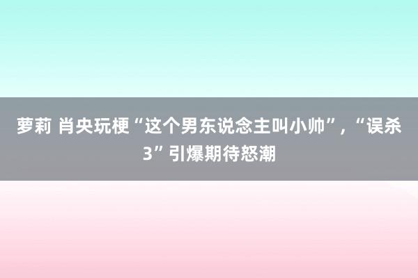 萝莉 肖央玩梗“这个男东说念主叫小帅”， “误杀3”引爆期待怒潮