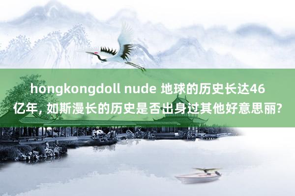 hongkongdoll nude 地球的历史长达46亿年， 如斯漫长的历史是否出身过其他好意思丽?