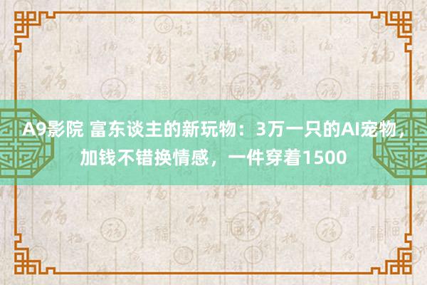 A9影院 富东谈主的新玩物：3万一只的AI宠物，加钱不错换情感，一件穿着1500