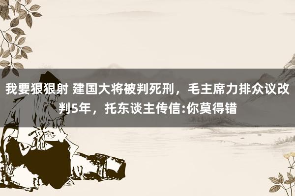 我要狠狠射 建国大将被判死刑，毛主席力排众议改判5年，托东谈主传信:你莫得错