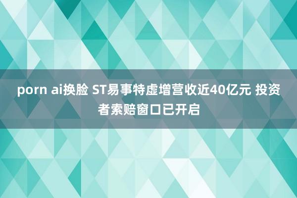 porn ai换脸 ST易事特虚增营收近40亿元 投资者索赔窗口已开启