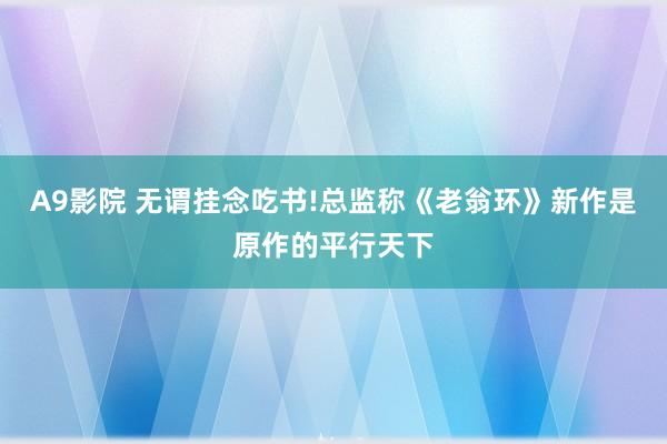 A9影院 无谓挂念吃书!总监称《老翁环》新作是原作的平行天下