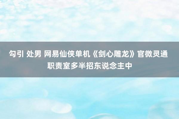 勾引 处男 网易仙侠单机《剑心雕龙》官微灵通 职责室多半招东说念主中