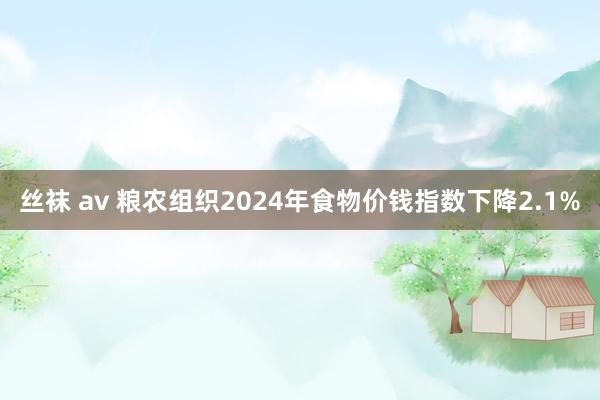 丝袜 av 粮农组织2024年食物价钱指数下降2.1%