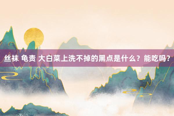 丝袜 龟责 大白菜上洗不掉的黑点是什么？能吃吗？