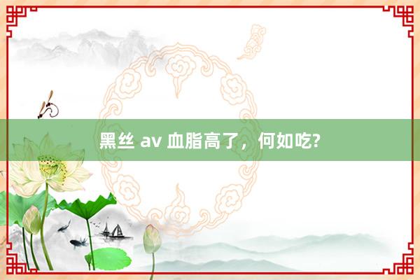 黑丝 av 血脂高了，何如吃?