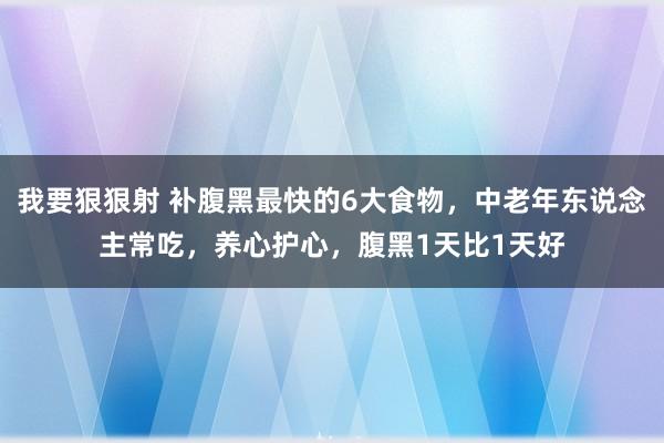 我要狠狠射 补腹黑最快的6大食物，中老年东说念主常吃，养心护心，腹黑1天比1天好