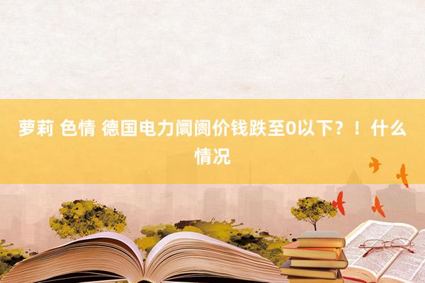 萝莉 色情 德国电力阛阓价钱跌至0以下？！什么情况