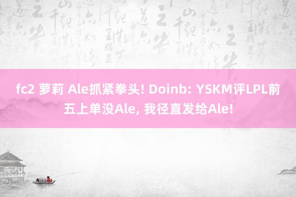 fc2 萝莉 Ale抓紧拳头! Doinb: YSKM评LPL前五上单没Ale， 我径直发给Ale!