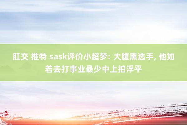 肛交 推特 sask评价小超梦: 大腹黑选手， 他如若去打事业最少中上拍浮平