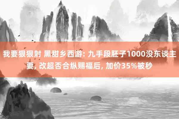 我要狠狠射 黑甜乡西游: 九手段胚子1000没东谈主要， 改超否合纵赐福后， 加价35%被秒