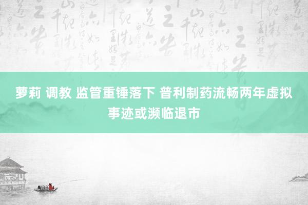 萝莉 调教 监管重锤落下 普利制药流畅两年虚拟事迹或濒临退市