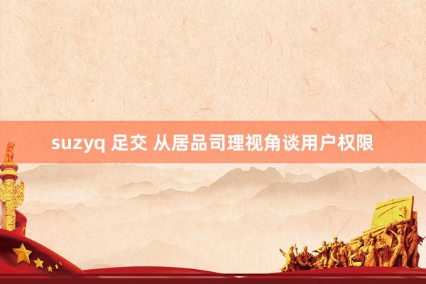 suzyq 足交 从居品司理视角谈用户权限