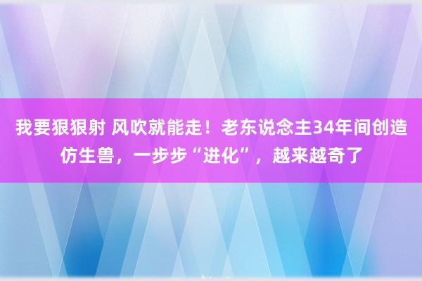 我要狠狠射 风吹就能走！老东说念主34年间创造仿生兽，一步步“进化”，越来越奇了