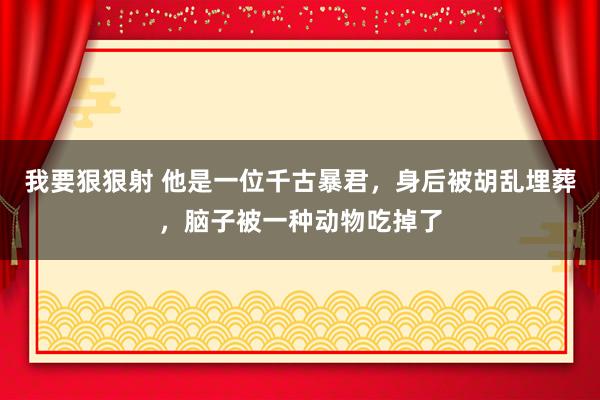 我要狠狠射 他是一位千古暴君，身后被胡乱埋葬，脑子被一种动物吃掉了