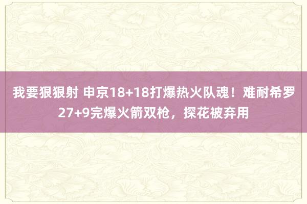 我要狠狠射 申京18+18打爆热火队魂！难耐希罗27+9完爆火箭双枪，探花被弃用