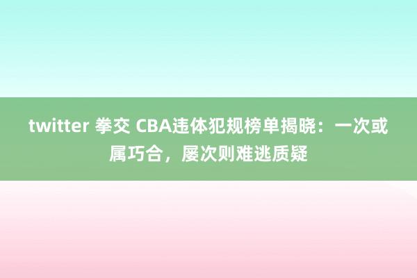 twitter 拳交 CBA违体犯规榜单揭晓：一次或属巧合，屡次则难逃质疑