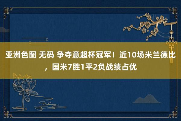 亚洲色图 无码 争夺意超杯冠军！近10场米兰德比，国米7胜1平2负战绩占优