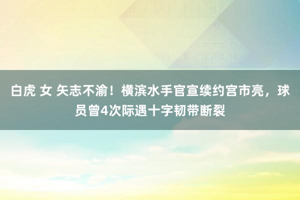 白虎 女 矢志不渝！横滨水手官宣续约宫市亮，球员曾4次际遇十字韧带断裂