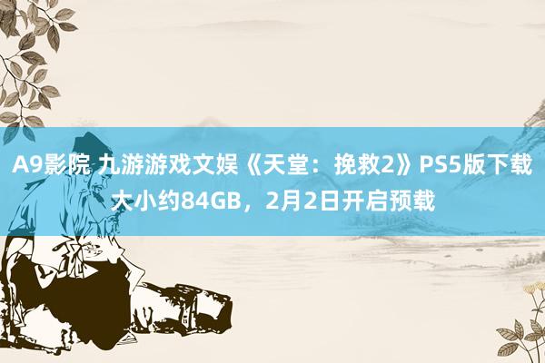 A9影院 九游游戏文娱《天堂：挽救2》PS5版下载大小约84GB，2月2日开启预载