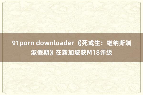 91porn downloader 《死或生：维纳斯端淑假期》在新加坡获M18评级