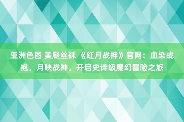 亚洲色图 美腿丝袜 《红月战神》官网：血染战袍，月映战神，开启史诗级魔幻冒险之旅