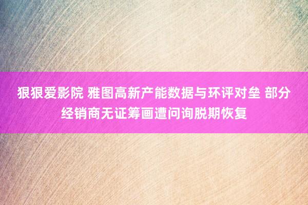 狠狠爱影院 雅图高新产能数据与环评对垒 部分经销商无证筹画遭问询脱期恢复