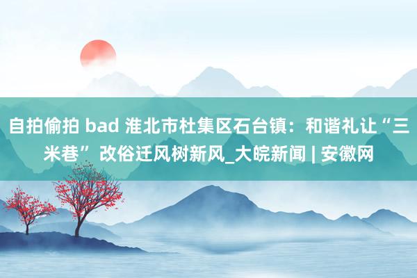 自拍偷拍 bad 淮北市杜集区石台镇：和谐礼让“三米巷” 改俗迁风树新风_大皖新闻 | 安徽网