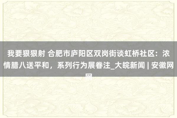 我要狠狠射 合肥市庐阳区双岗街谈虹桥社区:  浓情腊八送平和，系列行为展眷注_大皖新闻 | 安徽网