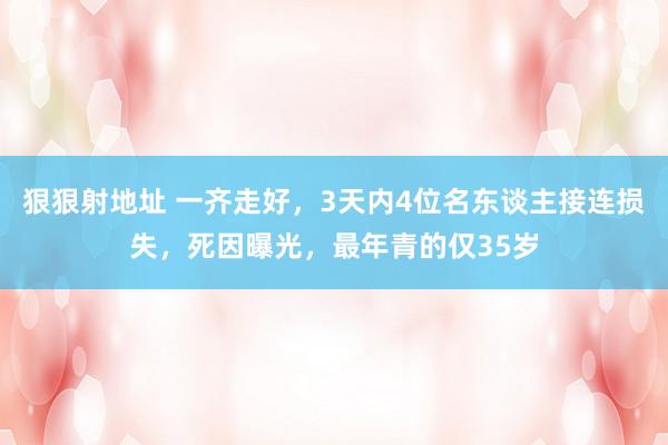 狠狠射地址 一齐走好，3天内4位名东谈主接连损失，死因曝光，最年青的仅35岁