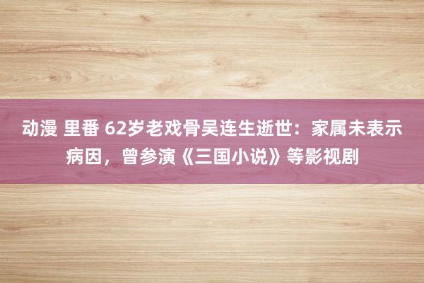 动漫 里番 62岁老戏骨吴连生逝世：家属未表示病因，曾参演《三国小说》等影视剧