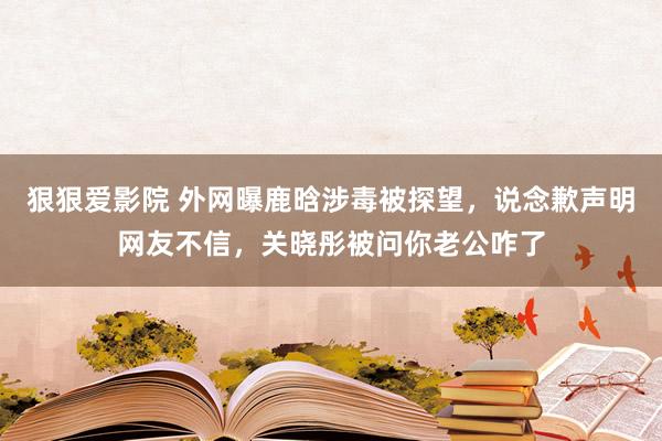 狠狠爱影院 外网曝鹿晗涉毒被探望，说念歉声明网友不信，关晓彤被问你老公咋了