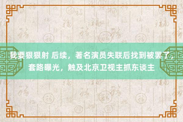 我要狠狠射 后续，著名演员失联后找到被罢了，套路曝光，触及北京卫视主抓东谈主