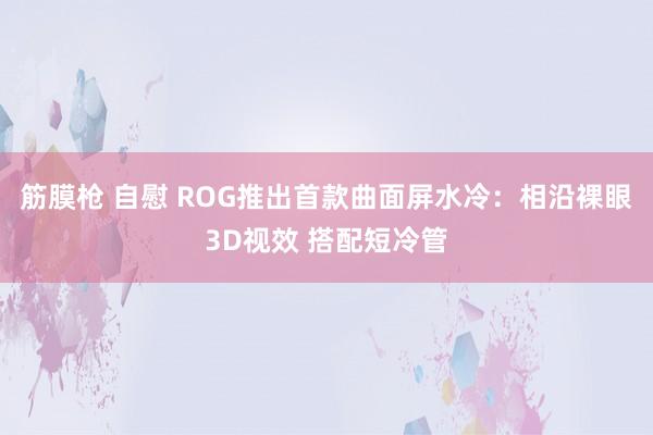 筋膜枪 自慰 ROG推出首款曲面屏水冷：相沿裸眼3D视效 搭配短冷管