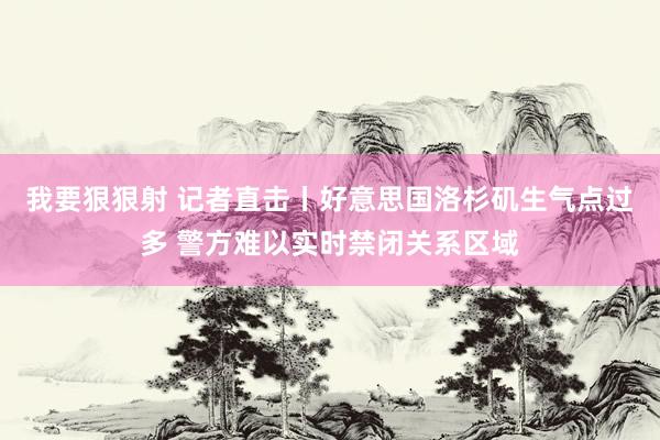 我要狠狠射 记者直击丨好意思国洛杉矶生气点过多 警方难以实时禁闭关系区域