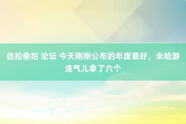 自拍偷拍 论坛 今天刚刚公布的年度最好，米哈游连气儿拿了六个