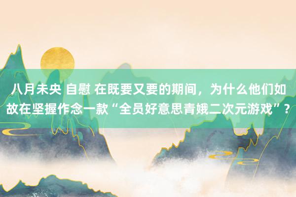 八月未央 自慰 在既要又要的期间，为什么他们如故在坚握作念一款“全员好意思青娥二次元游戏”？