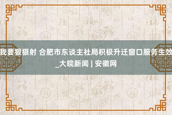 我要狠狠射 合肥市东谈主社局积极升迁窗口服务生效_大皖新闻 | 安徽网