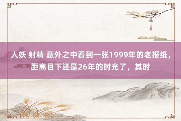 人妖 射精 意外之中看到一张1999年的老报纸，距离目下还是26年的时光了，其时