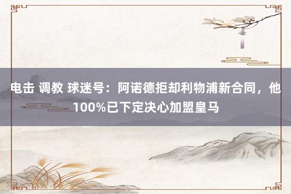 电击 调教 球迷号：阿诺德拒却利物浦新合同，他100%已下定决心加盟皇马