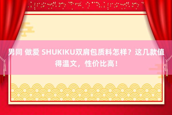 男同 做爱 SHUKIKU双肩包质料怎样？这几款值得温文，性价比高！