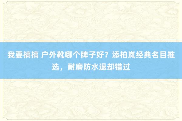 我要搞搞 户外靴哪个牌子好？添柏岚经典名目推选，耐磨防水退却错过