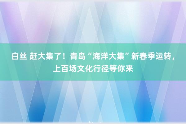 白丝 赶大集了！青岛“海洋大集”新春季运转，上百场文化行径等你来