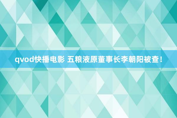 qvod快播电影 五粮液原董事长李朝阳被查！