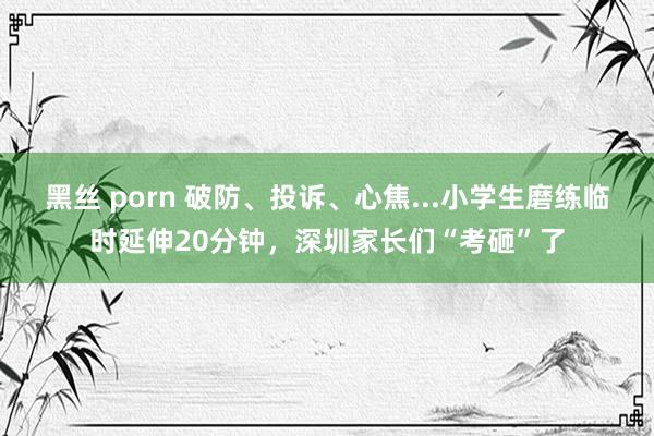 黑丝 porn 破防、投诉、心焦...小学生磨练临时延伸20分钟，深圳家长们“考砸”了