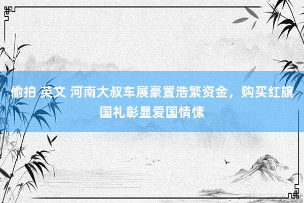 偷拍 英文 河南大叔车展豪置浩繁资金，购买红旗国礼彰显爱国情愫