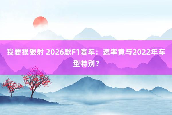 我要狠狠射 2026款F1赛车：速率竟与2022年车型特别？