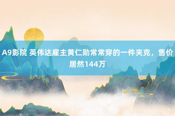 A9影院 英伟达雇主黄仁勋常常穿的一件夹克，售价居然144万