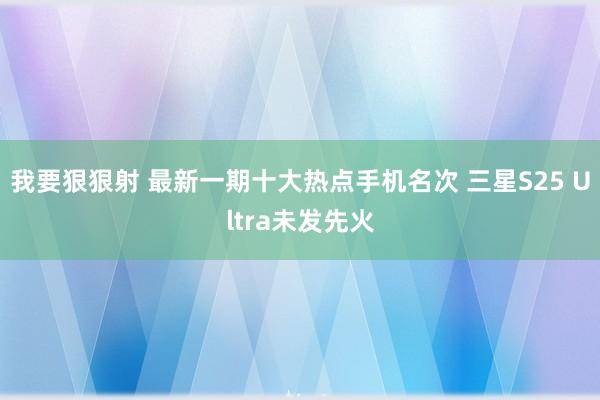 我要狠狠射 最新一期十大热点手机名次 三星S25 Ultra未发先火